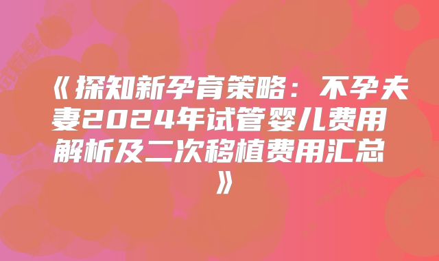 《探知新孕育策略：不孕夫妻2024年试管婴儿费用解析及二次移植费用汇总》