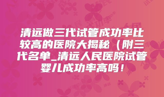 清远做三代试管成功率比较高的医院大揭秘(附三代名单_清远人民医院试管婴儿成功率高吗!