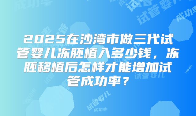 2025在沙湾市做三代试管婴儿冻胚植入多少钱，冻胚移植后怎样才能增加试管成功率？