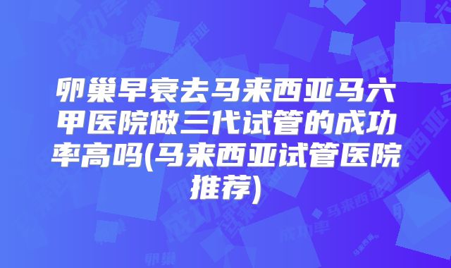 卵巢早衰去马来西亚马六甲医院做三代试管的成功率高吗(马来西亚试管医院推荐)