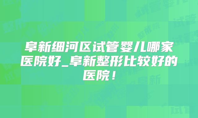 阜新细河区试管婴儿哪家医院好_阜新整形比较好的医院!
