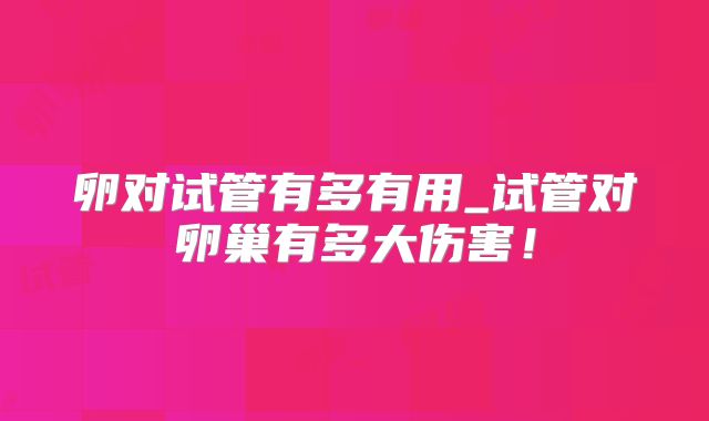 卵对试管有多有用_试管对卵巢有多大伤害!