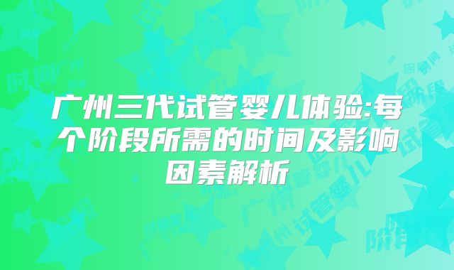 广州三代试管婴儿体验:每个阶段所需的时间及影响因素解析
