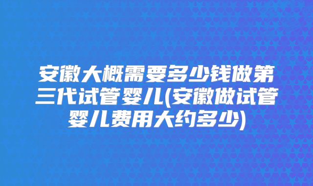 安徽大概需要多少钱做第三代试管婴儿(安徽做试管婴儿费用大约多少)