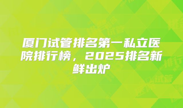 厦门试管排名第一私立医院排行榜,2025排名新鲜出炉