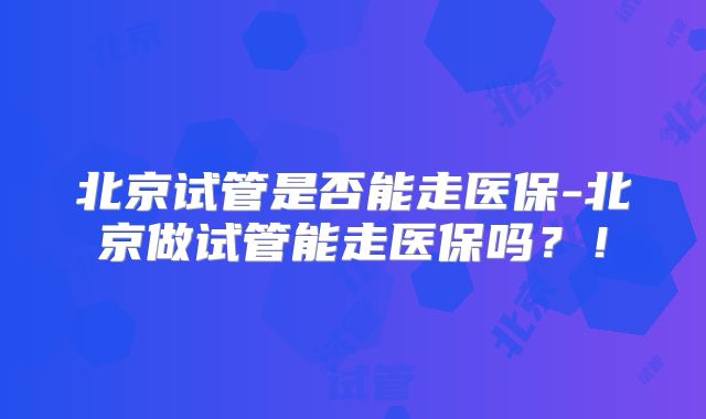 北京试管是否能走医保-北京做试管能走医保吗?!