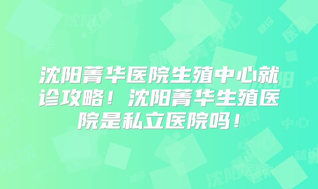 沈阳菁华医院生殖中心就诊攻略!沈阳菁华生殖医院是私立医院吗!