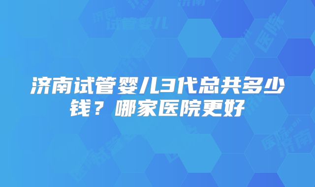 济南试管婴儿3代总共多少钱?哪家医院更好