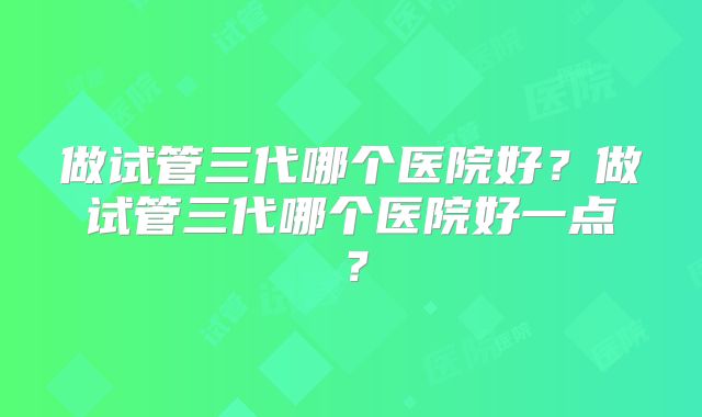 做试管三代哪个医院好?做试管三代哪个医院好一点?