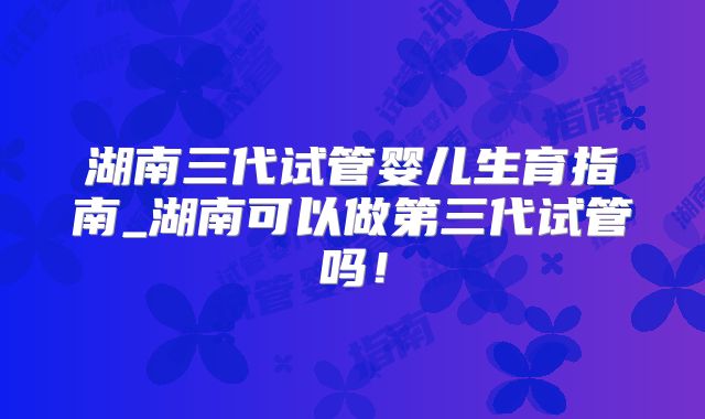 湖南三代试管婴儿生育指南_湖南可以做第三代试管吗!