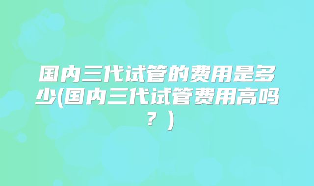 国内三代试管的费用是多少(国内三代试管费用高吗？)