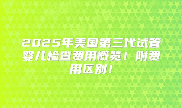 2025年美国第三代试管婴儿检查费用概览!附费用区别!