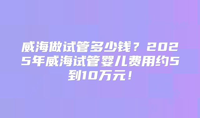 威海做试管多少钱?2025年威海试管婴儿费用约5到10万元!