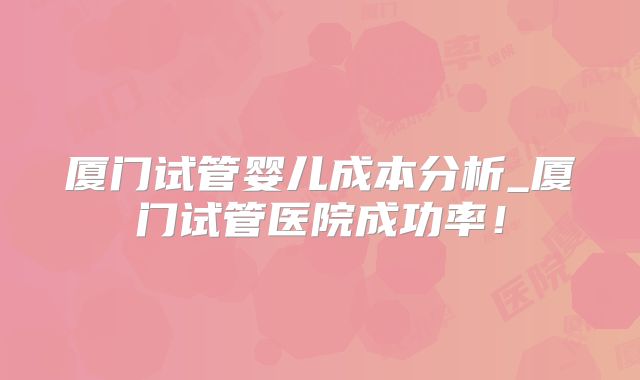 厦门试管婴儿成本分析_厦门试管医院成功率!