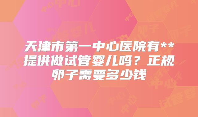 天津市第一中心医院有**提供做试管婴儿吗?正规卵子需要多少钱