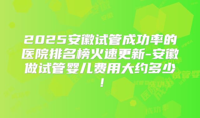 2025安徽试管成功率的医院排名榜火速更新-安徽做试管婴儿费用大约多少！