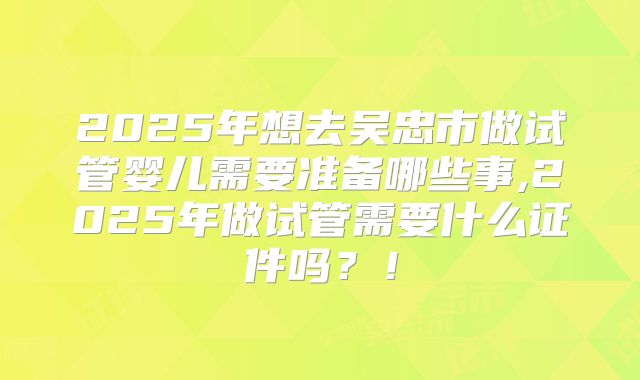 2025年想去吴忠市做试管婴儿需要准备哪些事,2025年做试管需要什么证件吗？！