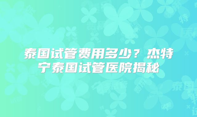 泰国试管费用多少？杰特宁泰国试管医院揭秘