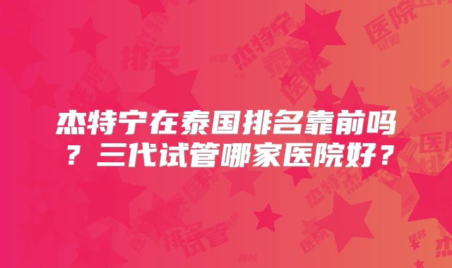 杰特宁在泰国排名靠前吗?三代试管哪家医院好?