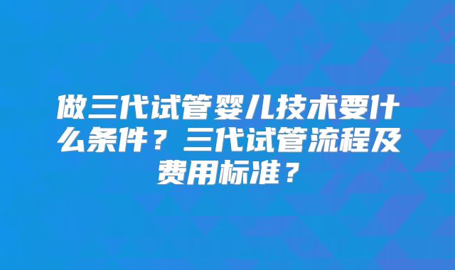 做三代试管婴儿技术要什么条件？三代试管流程及费用标准？