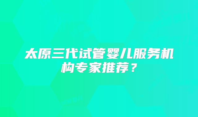 太原三代试管婴儿服务机构专家推荐?