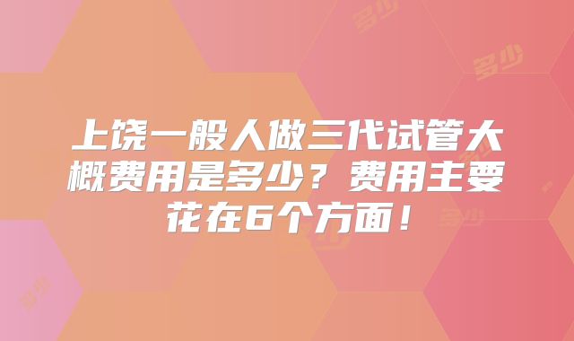 上饶一般人做三代试管大概费用是多少？费用主要花在6个方面！