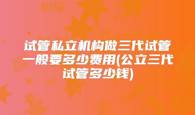 试管私立机构做三代试管一般要多少费用(公立三代试管多少钱)