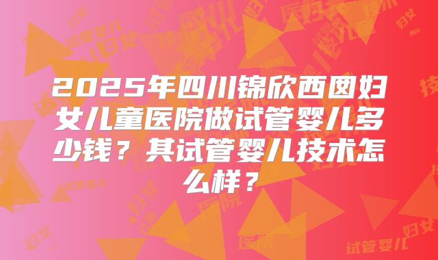 2025年四川锦欣西囡妇女儿童医院做试管婴儿多少钱？其试管婴儿技术怎么样？