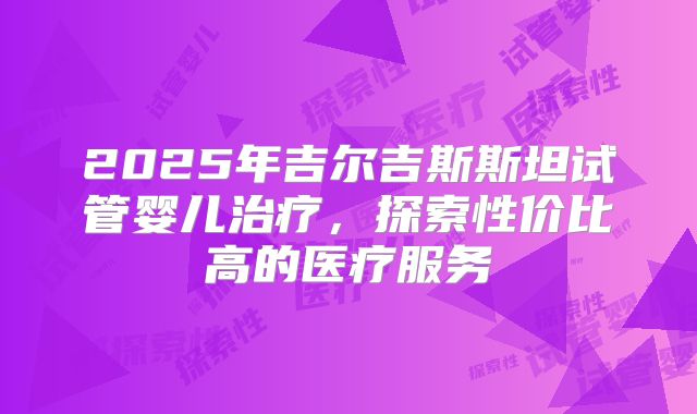 2025年吉尔吉斯斯坦试管婴儿治疗，探索性价比高的医疗服务