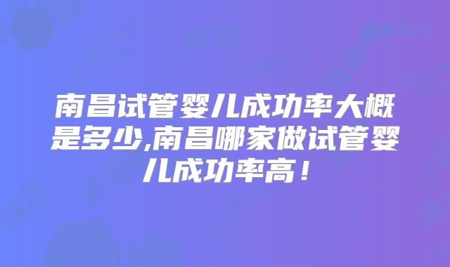 南昌试管婴儿成功率大概是多少,南昌哪家做试管婴儿成功率高！