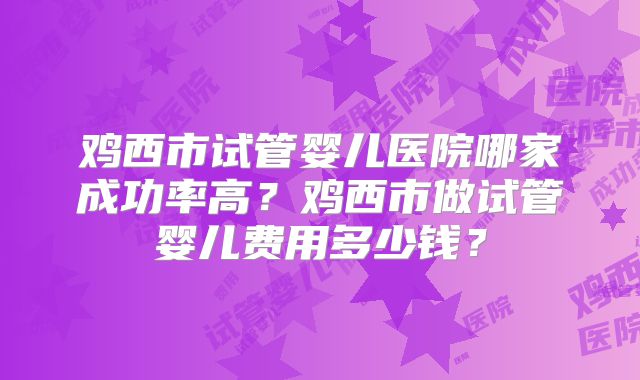 鸡西市试管婴儿医院哪家成功率高?鸡西市做试管婴儿费用多少钱?