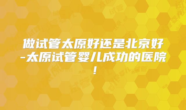 做试管太原好还是北京好-太原试管婴儿成功的医院！