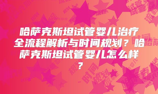 哈萨克斯坦试管婴儿治疗全流程解析与时间规划？哈萨克斯坦试管婴儿怎么样？