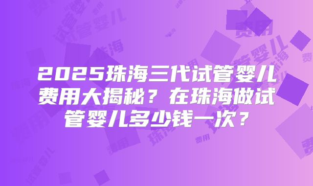 2025珠海三代试管婴儿费用大揭秘？在珠海做试管婴儿多少钱一次？