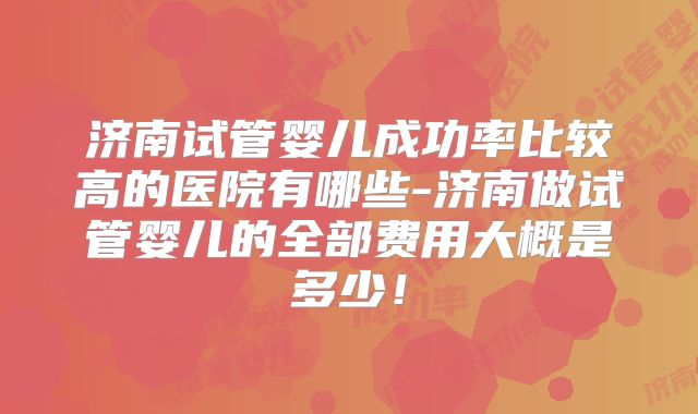 济南试管婴儿成功率比较高的医院有哪些-济南做试管婴儿的全部费用大概是多少！