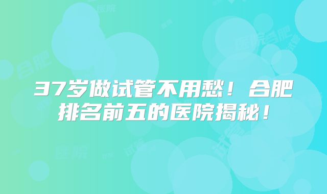 37岁做试管不用愁！合肥排名前五的医院揭秘！