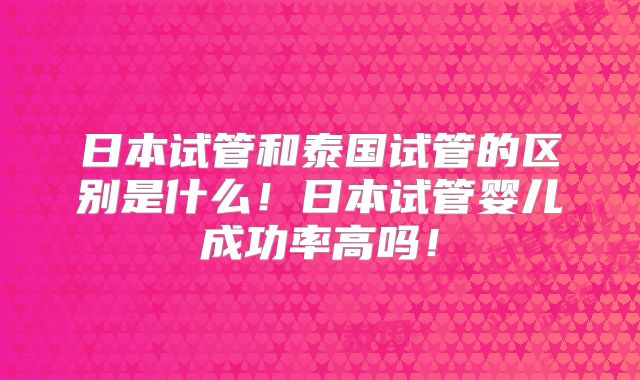 日本试管和泰国试管的区别是什么！日本试管婴儿成功率高吗！