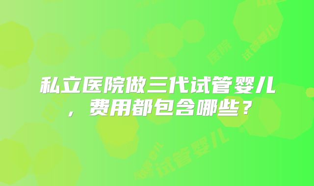 私立医院做三代试管婴儿，费用都包含哪些？