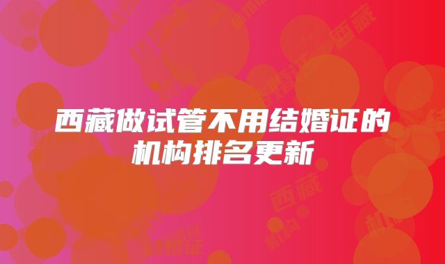 西藏做试管不用结婚证的机构排名更新