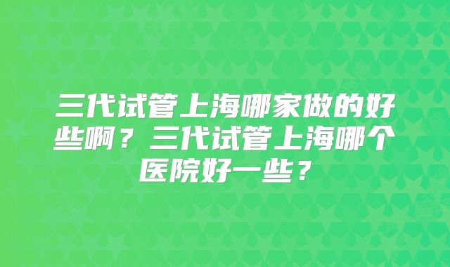 三代试管上海哪家做的好些啊？三代试管上海哪个医院好一些？