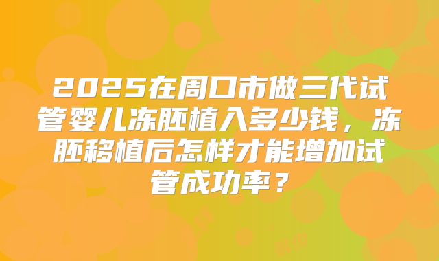 2025在周口市做三代试管婴儿冻胚植入多少钱,冻胚移植后怎样才能增加试管成功率?