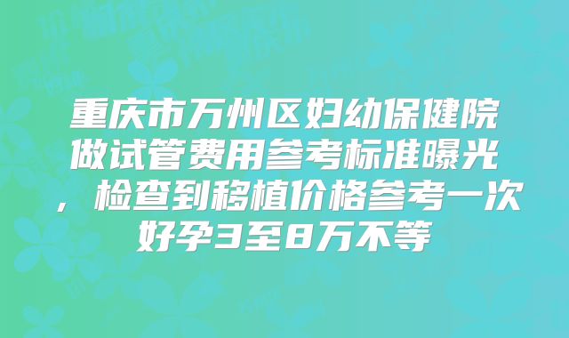 重庆市万州区妇幼保健院做试管费用参考标准曝光,检查到移植价格参考一次好孕3至8万不等