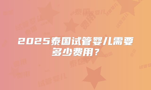 2025泰国试管婴儿需要多少费用?