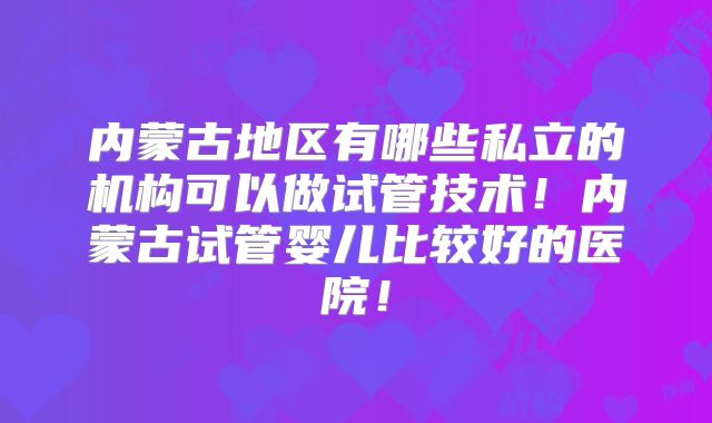 内蒙古地区有哪些私立的机构可以做试管技术！内蒙古试管婴儿比较好的医院！