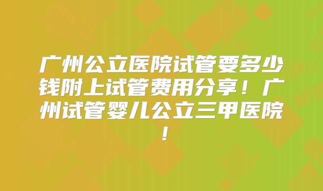 广州公立医院试管要多少钱附上试管费用分享！广州试管婴儿公立三甲医院！