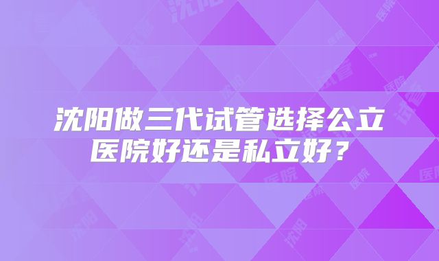 沈阳做三代试管选择公立医院好还是私立好?
