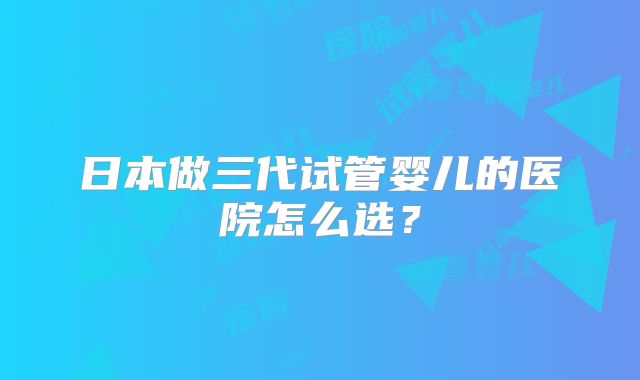 日本做三代试管婴儿的医院怎么选？