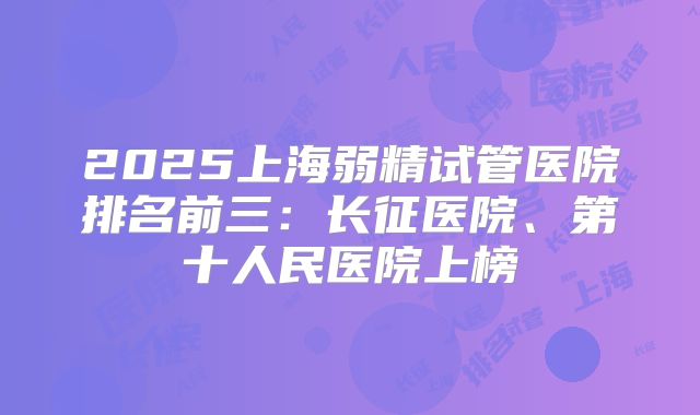 2025上海弱精试管医院排名前三：长征医院、第十人民医院上榜