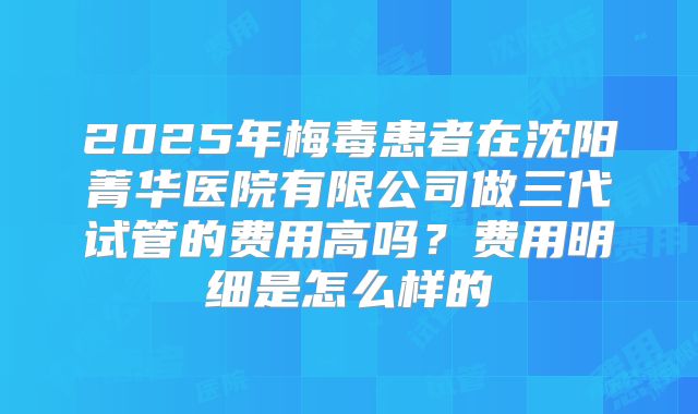 2025年梅毒患者在沈阳菁华医院有限公司做三代试管的费用高吗？费用明细是怎么样的