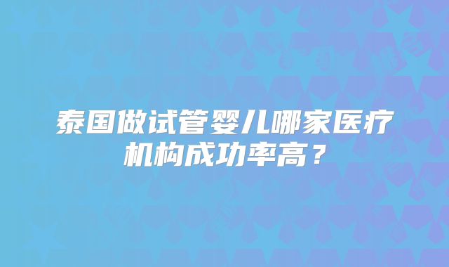 泰国做试管婴儿哪家医疗机构成功率高？